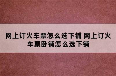 网上订火车票怎么选下铺 网上订火车票卧铺怎么选下铺